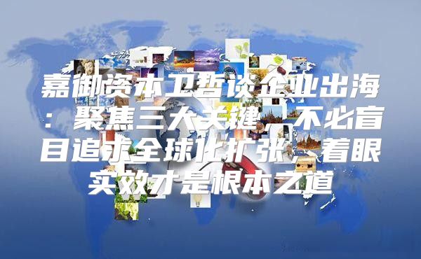 嘉御资本卫哲谈企业出海：聚焦三大关键，不必盲目追求全球化扩张，着眼实效才是根本之道