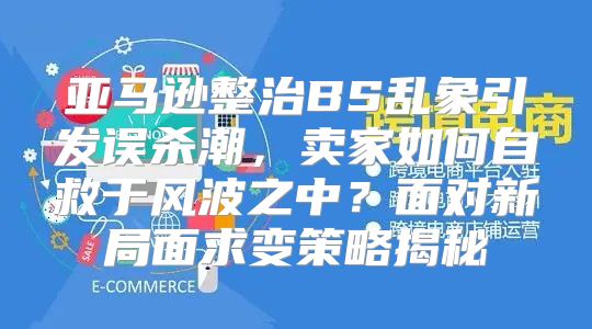 亚马逊整治BS乱象引发误杀潮，卖家如何自救于风波之中？面对新局面求变策略揭秘
