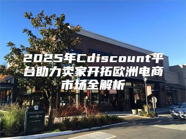 2025年Cdiscount平台助力卖家开拓欧洲电商市场全解析