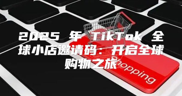 2025 年 TikTok 全球小店邀请码：开启全球购物之旅