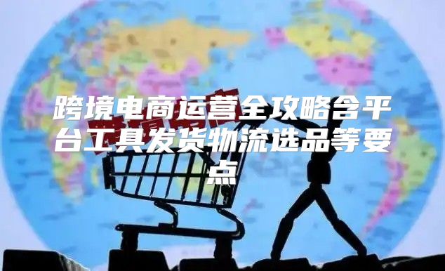 跨境电商运营全攻略含平台工具发货物流选品等要点