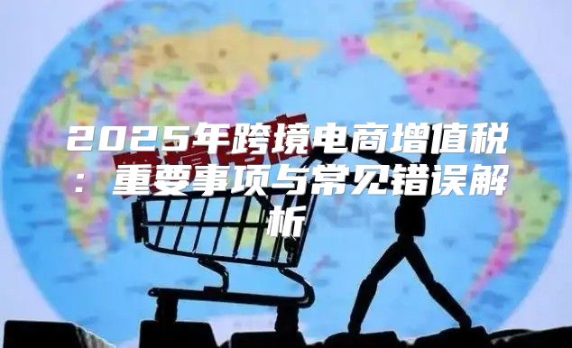2025年跨境电商增值税：重要事项与常见错误解析