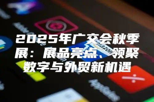 2025年广交会秋季展：展品亮点、领聚数字与外贸新机遇