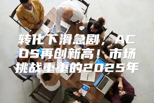 转化下滑急剧，ACOS再创新高！市场挑战重重的2025年