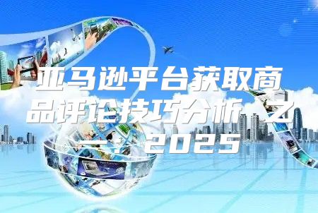 亚马逊平台获取商品评论技巧分析 之一：2025
