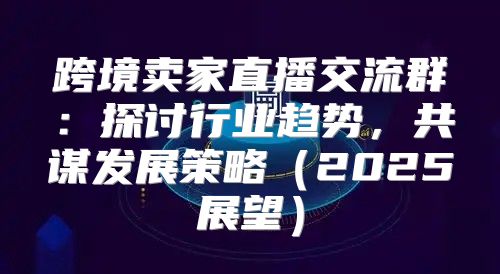 跨境卖家直播交流群：探讨行业趋势，共谋发展策略2025展望