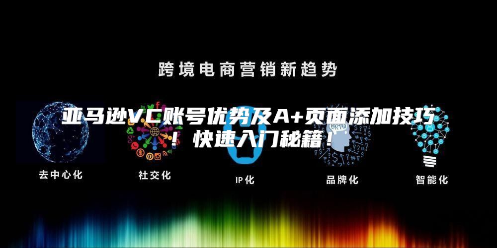 亚马逊VC账号优势及A+页面添加技巧！快速入门秘籍！
