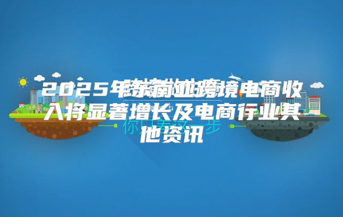 2025年东南亚跨境电商收入将显著增长及电商行业其他资讯