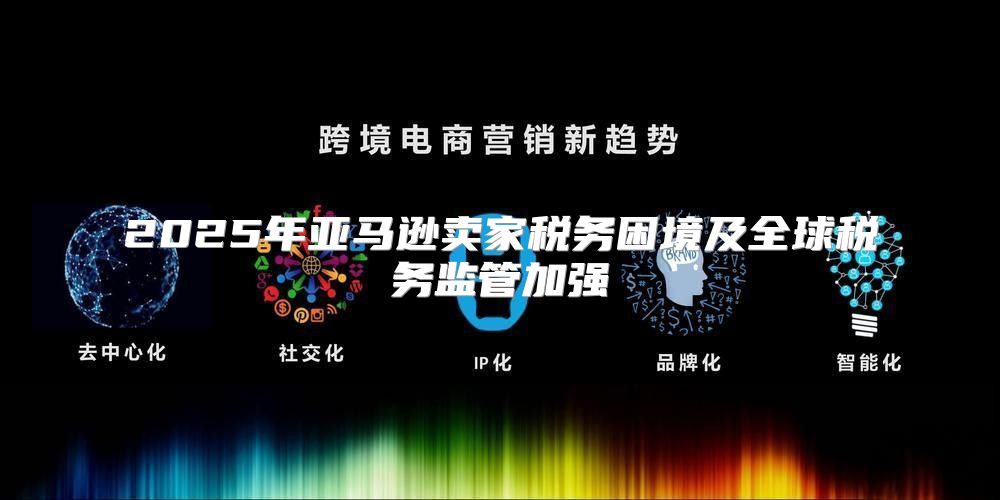 2025年亚马逊卖家税务困境及全球税务监管加强