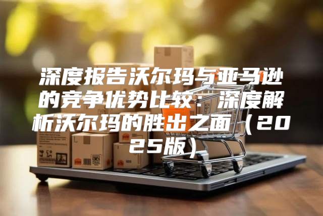 深度报告沃尔玛与亚马逊的竞争优势比较：深度解析沃尔玛的胜出之面2025版