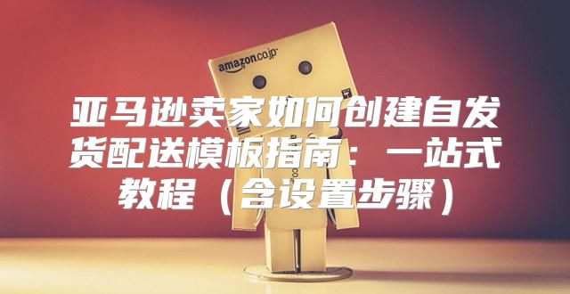 亚马逊卖家如何创建自发货配送模板指南：一站式教程含设置步骤
