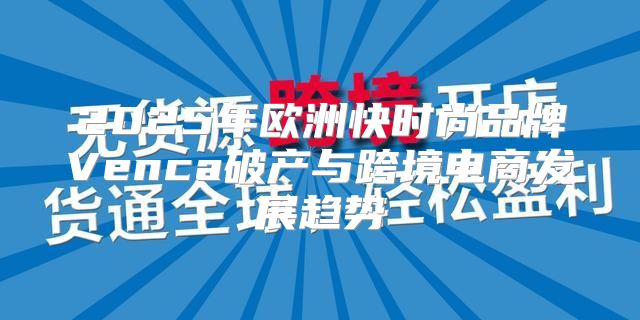 2025年欧洲快时尚品牌Venca破产与跨境电商发展趋势