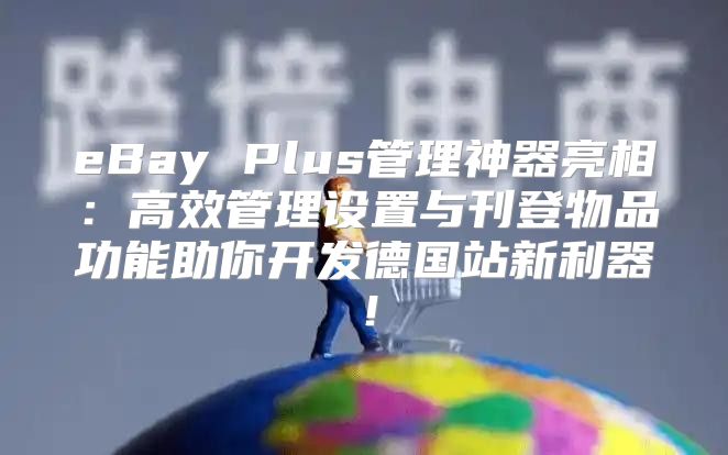 eBay Plus管理神器亮相：高效管理设置与刊登物品功能助你开发德国站新利器！