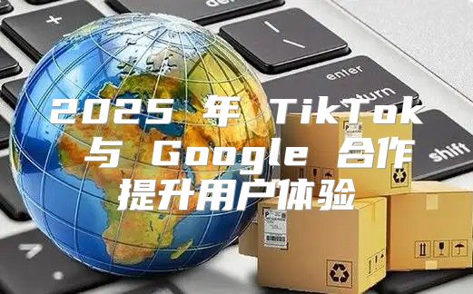 2025 年 TikTok 与 Google 合作提升用户体验