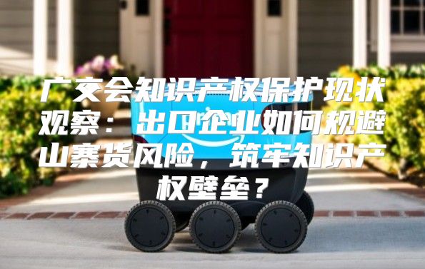 广交会知识产权保护现状观察：出口企业如何规避山寨货风险，筑牢知识产权壁垒？
