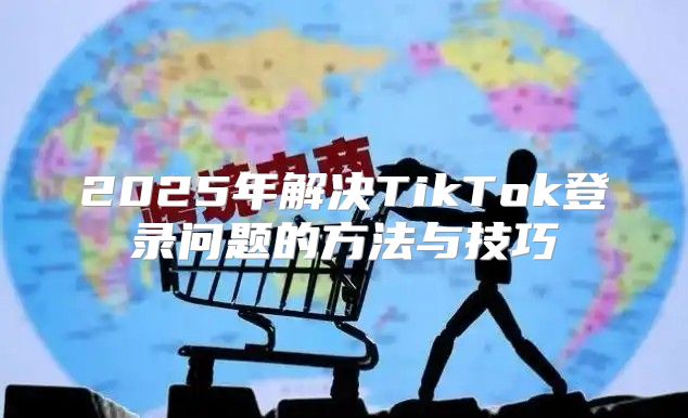 2025年解决TikTok登录问题的方法与技巧