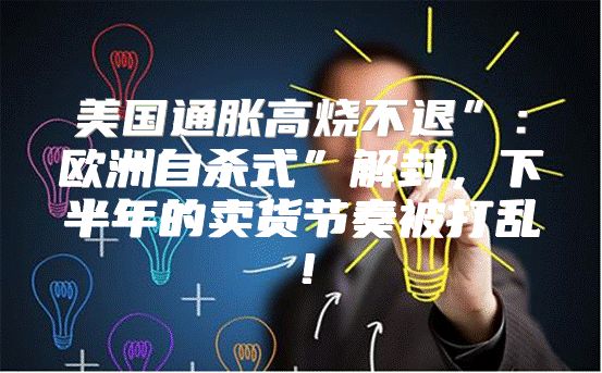 美国通胀高烧不退”：欧洲自杀式”解封，下半年的卖货节奏被打乱！