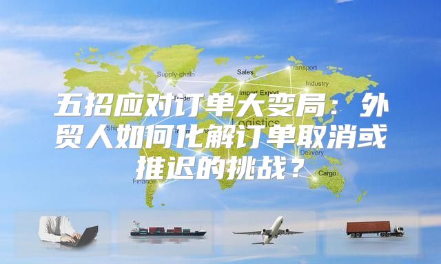 五招应对订单大变局：外贸人如何化解订单取消或推迟的挑战？