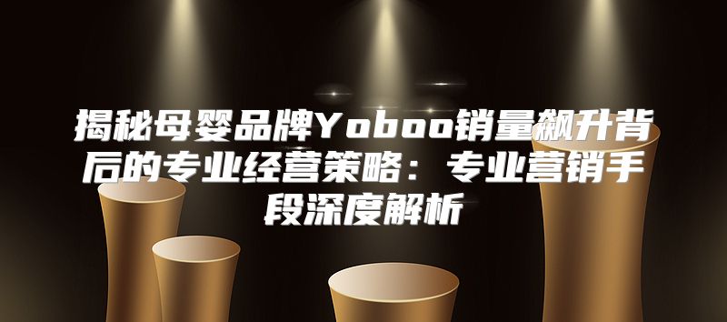 揭秘母婴品牌Yoboo销量飙升背后的专业经营策略：专业营销手段深度解析
