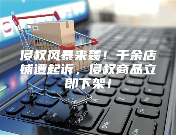 侵权风暴来袭！千余店铺遭起诉，侵权商品立即下架！