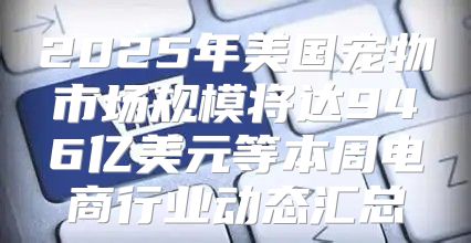 2025年美国宠物市场规模将达946亿美元等本周电商行业动态汇总