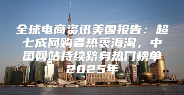 全球电商资讯美国报告：超七成网购者热衷海淘，中国网站持续跻身热门榜单2025年