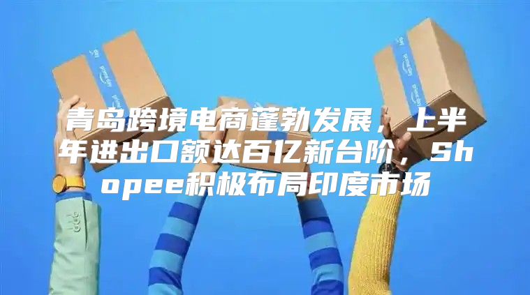 青岛跨境电商蓬勃发展，上半年进出口额达百亿新台阶，Shopee积极布局印度市场