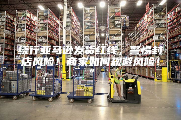 绕行亚马逊发货红线，警惕封店风险！商家如何规避风险！”