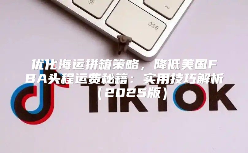 优化海运拼箱策略，降低美国FBA头程运费秘籍：实用技巧解析2025版