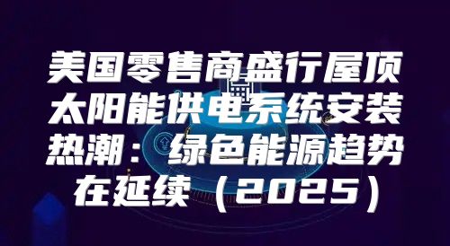 美国零售商盛行屋顶太阳能供电系统安装热潮：绿色能源趋势在延续2025