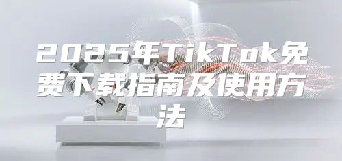 2025年TikTok免费下载指南及使用方法