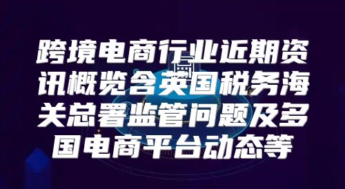 跨境电商行业近期资讯概览含英国税务海关总署监管问题及多国电商平台动态等