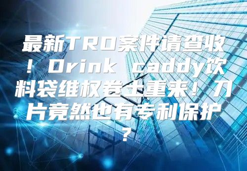 最新TRO案件请查收！Drink caddy饮料袋维权卷土重来！刀片竟然也有专利保护？
