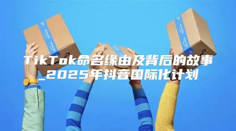 TikTok命名缘由及背后的故事_2025年抖音国际化计划