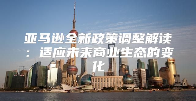 亚马逊全新政策调整解读：适应未来商业生态的变化