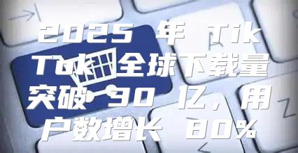 2025 年 TikTok 全球下载量突破 30 亿，用户数增长 80%