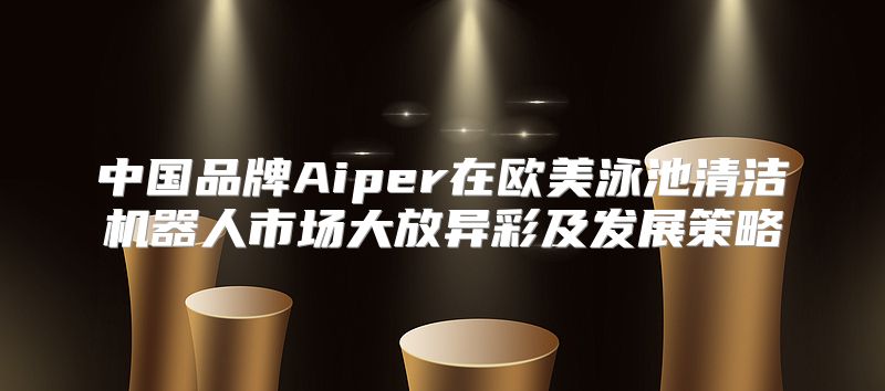 中国品牌Aiper在欧美泳池清洁机器人市场大放异彩及发展策略