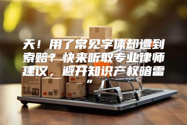 天！用了常见字体却遭到索赔？快来听取专业律师建议，避开知识产权暗雷”！