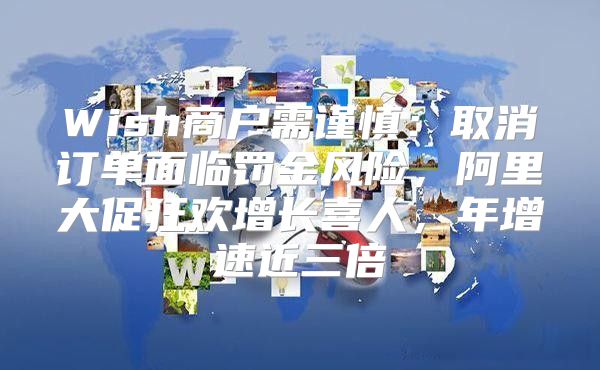 Wish商户需谨慎：取消订单面临罚金风险，阿里大促狂欢增长喜人，年增速近三倍