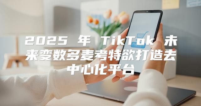 2025 年 TikTok 未来变数多麦考特欲打造去中心化平台