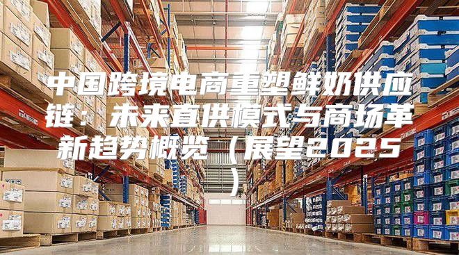 中国跨境电商重塑鲜奶供应链：未来直供模式与商场革新趋势概览展望2025