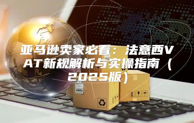 亚马逊卖家必看：法意西VAT新规解析与实操指南2025版