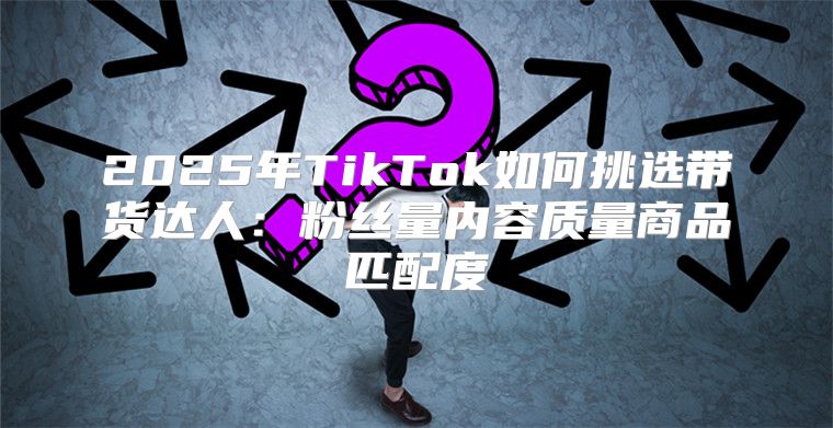 2025年TikTok如何挑选带货达人：粉丝量内容质量商品匹配度