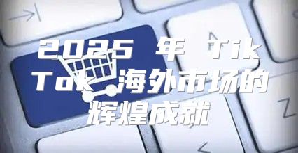 2025 年 TikTok 海外市场的辉煌成就