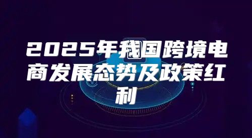 2025年我国跨境电商发展态势及政策红利