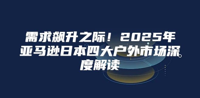 需求飙升之际！2025年亚马逊日本四大户外市场深度解读