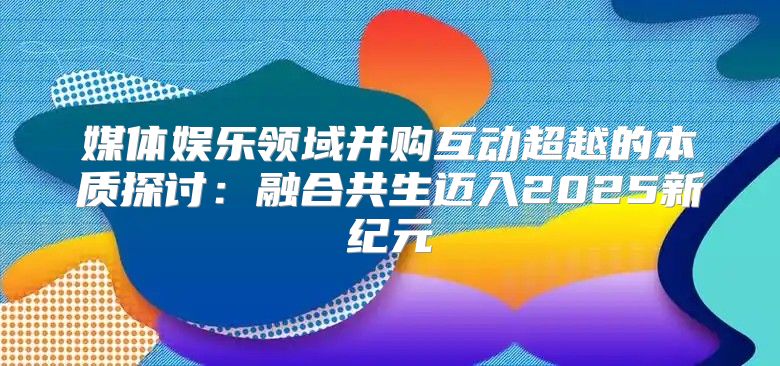 媒体娱乐领域并购互动超越的本质探讨：融合共生迈入2025新纪元
