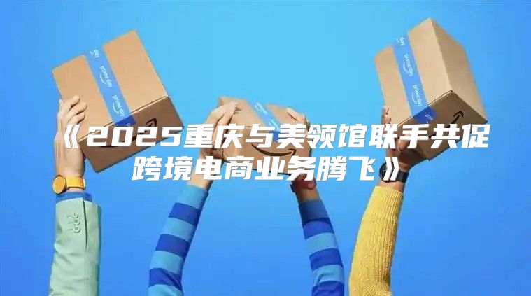 2025重庆与美领馆联手共促跨境电商业务腾飞