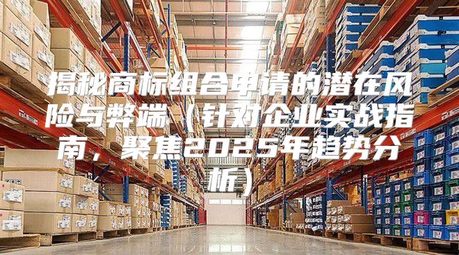 揭秘商标组合申请的潜在风险与弊端针对企业实战指南，聚焦2025年趋势分析