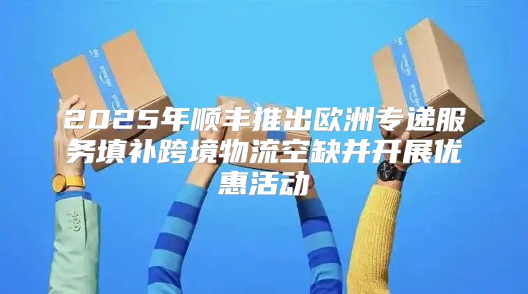2025年顺丰推出欧洲专递服务填补跨境物流空缺并开展优惠活动